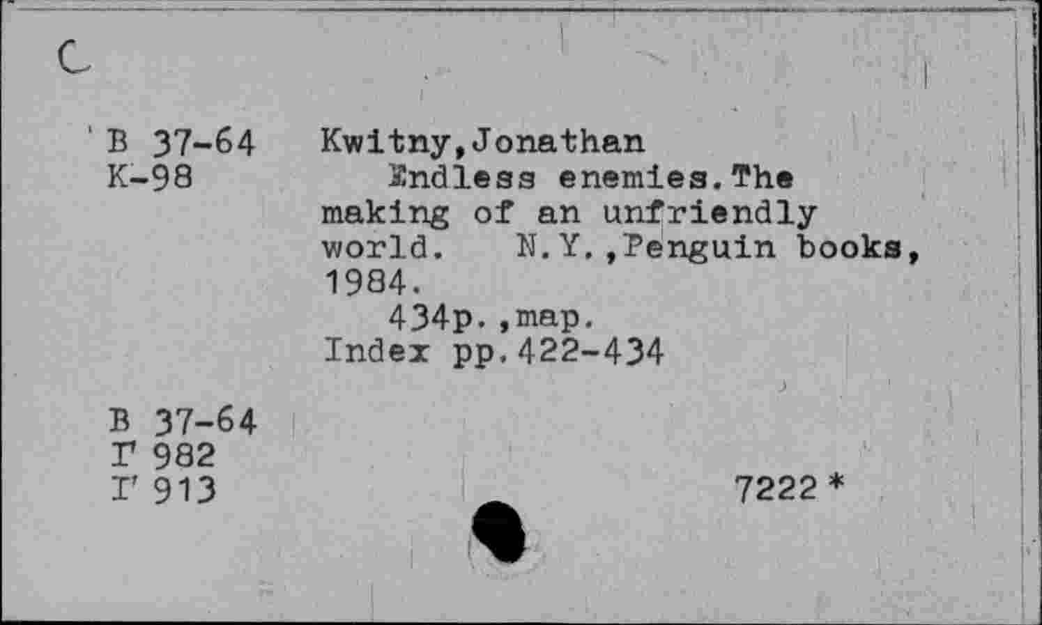 ﻿' B 37-64 K-98	Kwitny,Jonathan Xndless enemies.The making of an unfriendly world. N.Y.,Penguin books 1984. 434p.,map. Index pp.422-434
B 37-64 r 982 I’ 913	7222 *